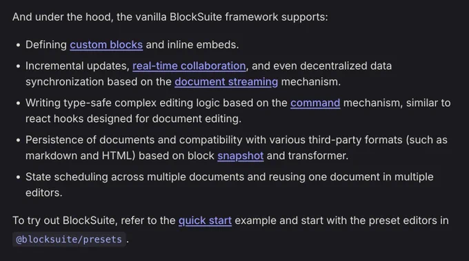 A screen shot of the BlockSuite features, including the text:

And under the hood, the vanilla BlockSuite framework supports:

Defining custom blocks and inline embeds.
Incremental updates, real-time collaboration, and even decentralized data synchronization based on the document streaming mechanism.
Writing type-safe complex editing logic based on the command mechanism, similar to react hooks designed for document editing.
Persistence of documents and compatibility with various third-party formats (such as markdown and HTML) based on block snapshot and transformer.
State scheduling across multiple documents and reusing one document in multiple editors.
To try out BlockSuite, refer to the quick start example and start with the preset editors in @blocksuite/presets.