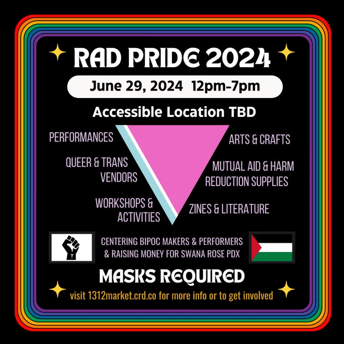 A flier for Rad Pride 2024 on a black background with a rainbow border and gold stars in each rounded inner corner. Big text at the top reads "RAD PRIDE 2024" and underneath it "June 29, 2024 - Accessible location TBD". In the center is an upside down pink triangle, the left side of which has a small blue and white stripe. Text on either side of the triangle reads "Performances, Queer & Trans Vendors, Workshops & Activities, Arts & Crafts, Mutual Aid & Harm Reduction Supplies, Zines & Literature". Underneath that and sandwiched between a Black Power fist and a Palestinian flag is the text "CENTERING BIPOC MAKERS & PERFORMERS & RAISING MONEY FOR SWANA ROSE PDX". underneath that in large bold text it says "MASKS REQUIRED" and then smaller under that "visit 1312market.crd.co for more info or to get involved"