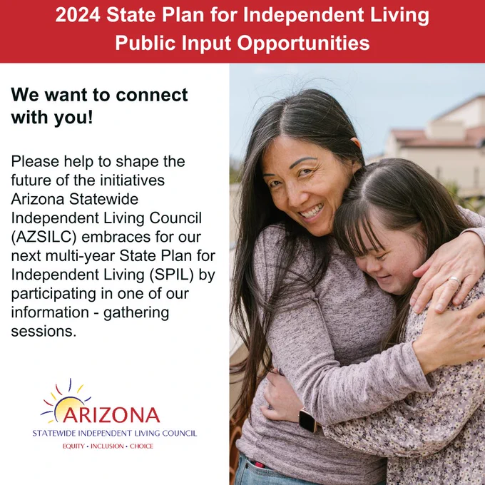 Text to left, 'Please help to shape the future of the initiatives Arizona Statewide Independent Living Council (AZSILC) embraces for our next multi - year State Plan for Independent Living (SPIL), by participating in one of our information - Gathering Sessions' picture to the right of a smiling woman hugging another smiling woman with a disability