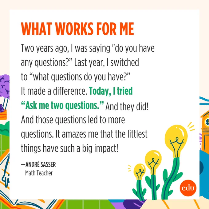 "Two years ago, I was saying 'do you have any questions?' Last year, I switched to 'what questions do you have?' It made a difference. Today, I tried 'ask me two questions.' And they did! And those questions led to more questions. It amazes me that the littlest things have such a big impact!" —André Sasser, Math Teacher