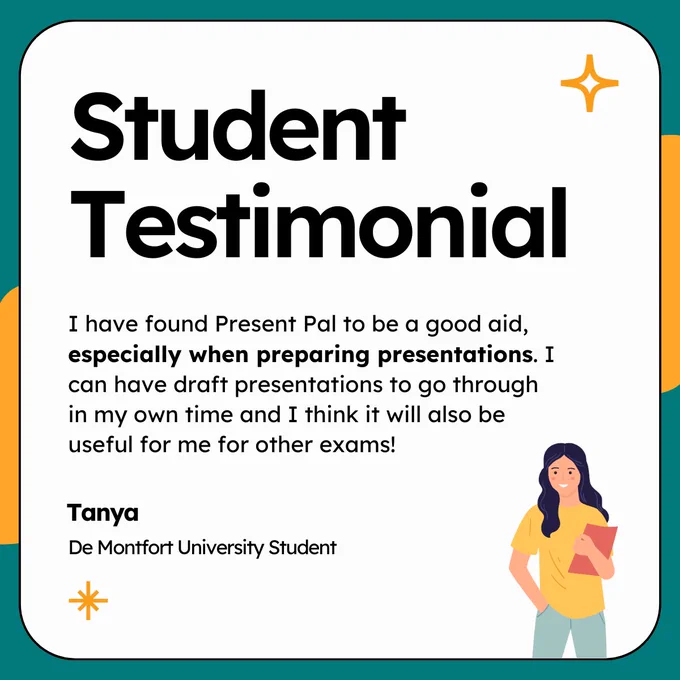 Text based graphic showcasing a testimonial from Present Pal user Tanya. Text reads:

Student Testimonial. "I have found Present Pal to be a good aid, especially when preparing presentations. I can have draft presentations to go through in my own time and I think it will also be useful for me for other exams!". Tanya, De Montfort University Student.
