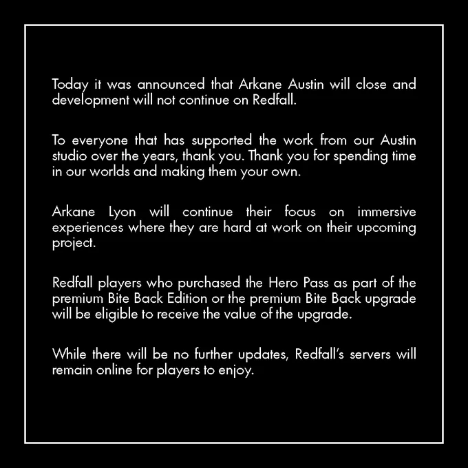 Today it was announced that Arkane Austin will close and development will not continue on Redfall. To everyone that has supported the work from our Austin studio over the years, thank you. Thank you for spending time in our worlds and making them your own. Arkane Lyon will continue their focus on immersive experiences where they are hard at work on their upcoming project. Redfall players who purchased the Hero Pass as part of the premium Bite Back Edition or the premium Bite Back upgrade will be eligible to receive the value of the upgrade. While there will be no further updates, Redfall's servers will remain online for players to enjoy.