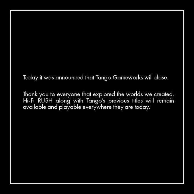 Today it was announced that Tango Gameworks will close. Thank you to everyone that explored the worlds we created.  Hi-Fi RUSH along with Tango’s previous titles will remain available and playable everywhere they are today.