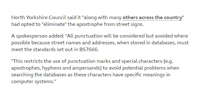 North Yorkshire Council said it "along with many others across the country" had opted to "eliminate" the apostrophe from street signs.

A spokesperson added: "All punctuation will be considered but avoided where possible because street names and addresses, when stored in databases, must meet the standards set out in BS7666.

"This restricts the use of punctuation marks and special characters (e.g. apostrophes, hyphens and ampersands) to avoid potential problems when searching the databases as these characters have specific meanings in computer systems." 