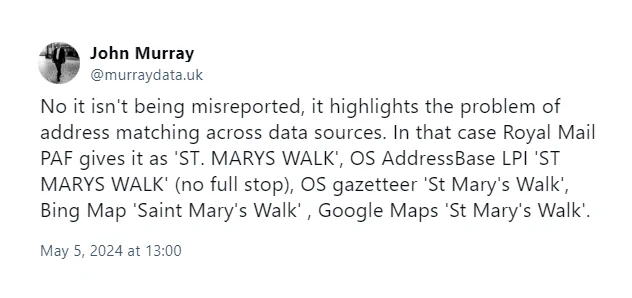 Screenshot of Bluesky post by John Murray @murraydata.uk:

May 5, 2024 at 13:00

No it isn't being misreported, it highlights the problem of address matching across data sources. In that case Royal Mail PAF gives it as 'ST. MARYS WALK', OS AddressBase LPI 'ST MARYS WALK' (no full stop), OS gazetteer 'St Mary's Walk', Bing Map 'Saint Mary's Walk' , Google Maps 'St Mary's Walk'.