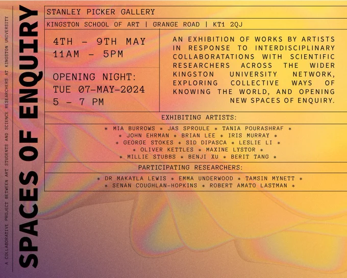 AN EXHIBITION OF WORKS BY ARTISTS IN RESPONSE TO INTERDISCIPLINARY COLLABORATATIONS WITH SCIENTIFIC RESEARCHERS ACROSS THE WIDER
KINGSTON UNIVERSITY NETWORK, EXPLORING COLLECTIVE WAYS OF KNOWING THE WORLD, AND OPENING NEW SPACES OF ENQUIRY.