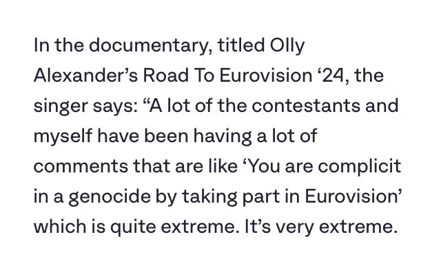 In the documentary, titled Olly Alexander’s Road To Eurovision ‘24, the singer says: “A lot of the contestants and myself have been having a lot of comments that are like ‘You are complicit in a genocide by taking part in Eurovision’ which is quite extreme. It’s very extreme.