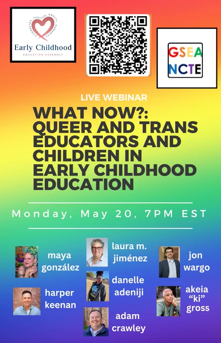 Flyer for webinar: What Now?: Queer and Trans Educators and Children in Early Childhood Education. The top of the flyer is an orangey red that merges vertically into a yellow that merges into a green that merges into blue. At the top of the flyer are the logos of the Early Childhood Education Assembly and the Genders and Sexualities Equality Assembly of the NCTE. In between them is a QR code. Below the logos and QR code is the title: What Now?: Queer and Trans Educators and Children in Early Childhood Education. Monday May 20th 7pm EST
On the blue section near the bottom are the profile photos of Maya González, Harper Keenan, Laura Jiménez, Danelle Adeniji, Adam Crawley, Jon Wargo, Akeia "Ki" Gross. 
