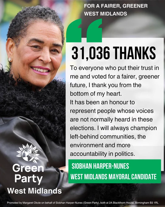 "For a fairer, greener West Midlands". A picture of Siobhan with the text "31,036 thanks to everyone who their trust in me and voted for a fairer, greener future, I thank you from the bottom of my heat. It has been an honour to represent people whose voices are not normally heard in these elections. I will always champion left-behind communities, the environment and more accountability in politics" With the imprint "Promoted by Margaret Okole on behalf of Siobhan Harper-Nunes (Green Party), both at 2A Blackthorn House, Birmingham, B31RL."