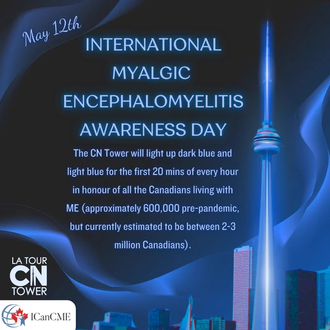 Dark blue slide with the following text in glowing blue: May
INTERNATIONAL MYALGIC
ENCEPHALOMYELITIS AWARENESS DAY The CN Tower will light up dark blue and light blue for the first 20 mins of every hour in honour of all the Canadians living with ME (approximately 600,000 pre-pandemic, but currently estimated to be between 2-3 million Canadians). In the bottom left hand corner is a white CN tower logo and the logo for ICANCME. There is a vintage image of the Toronto city skyline with the CN Tower lit up blue. A blue wave of light can be seen weaving through the sky.