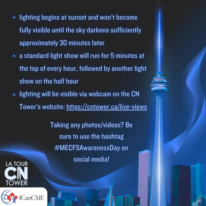 Dark blue slide with the following text in glowing blue writing: lighting begins at sunset and won't become fully visible until the sky darkens sufficiently approximately 30 minutes later
• a standard light show will run for 5 minutes at the top of every hour, followed by another light show on the half hour
• lighting will be visible via webcam on the CN
Tower's website: https://cntower.ca/live-views
Taking any photos/videos? Be sure to use the hashtag #MECFSAwarenessDay on social media! In the bottom left hand corner is a white CN tower logo and the logo for ICANCME. There is a vintage image of the Toronto city skyline with the CN Tower lit up blue. A blue wave of light can be seen weaving through the sky.