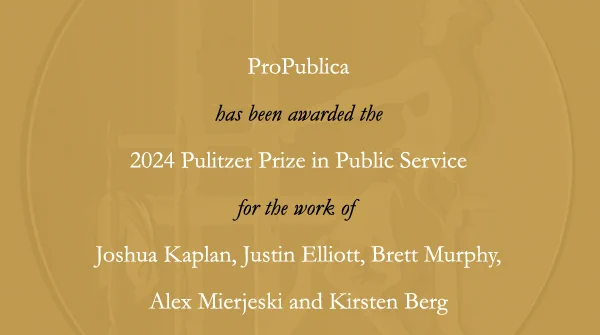 ProPublica has received the 2024 Pulitzer Prize in Public Service for the work of Joshua Kaplan, Justin Elliott, Brett Murphy, Alex Mierjeski and Kirsten Berg.
