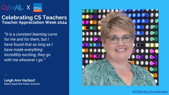 CS For All
Celebrating CS Teachers Teacher Appreciation Week 2024 
Leigh Ann Harbort
Metro Nashville Public Schools
Quote "It is a constant learning curve for me and for them, but I have found that as long as I have made everything incredibly exciting, they go with me wherever I go"