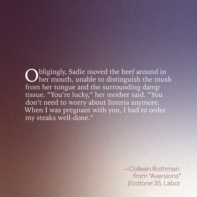 “Obligingly, Sadie moved the beef around in her mouth, unable to distinguish the mush from her tongue and the surrounding damp tissue. 'You’re lucky,' her mother said. 'You don’t need to worry about listeria anymore. When I was pregnant with you, I had to order my steaks well-done.’” 
-- Colleen Rothman  
from “Aversions” 
Ecotone 35, Labor 