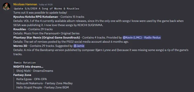 Nicolaas Hamman — Today at 19:28
Update 5/6/2024 A Song of Worms & Knuckles
Turns out it was possible to update today!
Kyoutou Kotoba RPG Kotodaman - Contains 15 tracks
Details: VOL.1 of the 4 currently available album releases, since it's the only one with songs I know were used by the game back when SEGA was publishing it. I now love these songs by KEIICHI SUGIYAMA.
Knuckles - Contains 29 tracks
Details: Music from the Paramount  Original Series
Phantasy Star Remix (Original Game Soundtrack) - Contains 4 tracks. Provided by @Kevin (LMC) - Radio Redux 
Details: The set of remixes posted by the PSO2 social media account about 6 months ago.
Worms 3D - Contains 29 tracks. Suggested by @Jamie 
Details: A mix of the Bandcamp version published by composer Bjørn Lynne and (because it was missing some songs) a rip of the game's tracks.

Remix Rotation
NiGHTS into dreams…
Shinji Nishi - DreamsDreams
Fantasy Zone
Keita Egusa - OPA-OPA
Nobuyuki Nakamura - Fantasy Zone Medley
Hello Stupid People 
