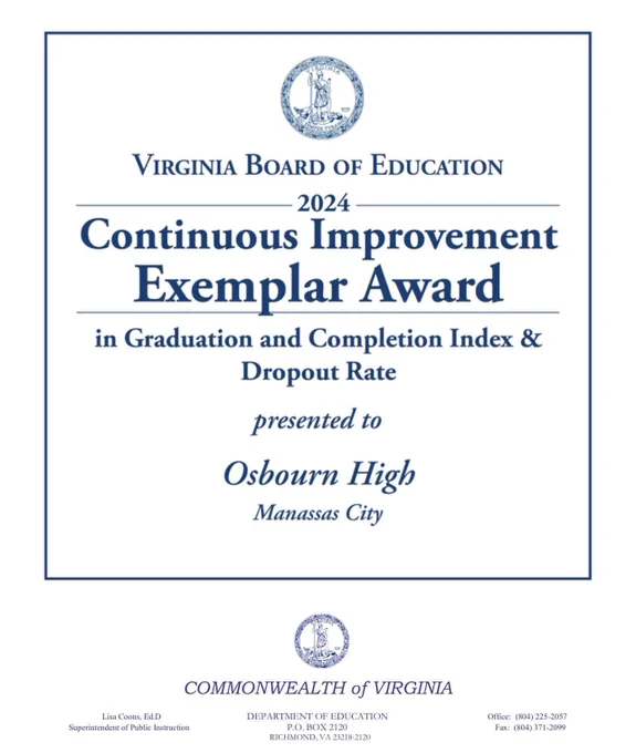 Osbourn High School was recognized by the Virginia Board of Education with an Exemplar Award for Continuous Improvement.

Osbourn was selected for the award based on its increases in graduation rates and decreases in dropout rates. Osbourn High School improved from a Graduation and Completion Index (GCI) of 79.2% to a GCI of 90.3% and reduced the dropout rate from 15.65% to 7.3%. These improvements were due to targeted efforts to provide pathways and options for students to keep them in school and on the path to graduation. 

According to the Virginia Department of Education, recognition in the Exemplar Awards program is one of the highest achievements a school can receive in the Commonwealth. Dr. Lisa Coons, Virginia Superintendent of Public Instruction, applauded the collaborative efforts of school staff, students, and the community, emphasizing the positive educational outcomes for all students.

