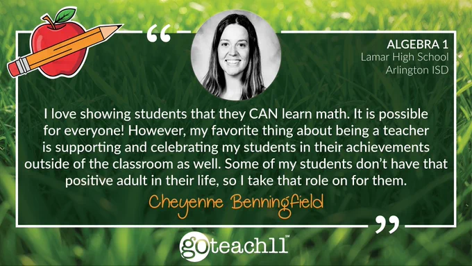 Cheyenne Benningfield — Algebra 1 Teacher at Lamar High School in Arlington ISD. "I love showing students that they CAN learn math. It is possible for everyone! However, my favorite thing about being a teacher is supporting and celebrating my students in their achievements outside of the classroom as well. Some of my students don’t have that positive adult in their life, so I take that role on for them." At the top is a photo of Cheyenne and the text is on a bright green grass background.