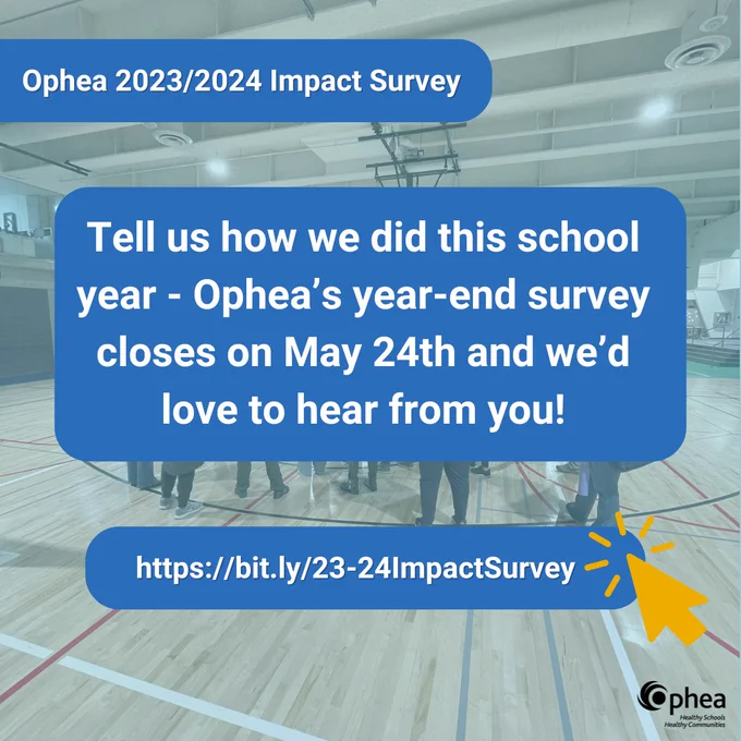 Backdrop of a group of people huddled together in a gymnasium. Banner reads: Ophea 2023/2024 Impact Survey. Tell us how we did this school year - Ophea’s year-end survey closes on May 24th and we’d love to hear from you! Link to survey: https://bit.ly/23-24ImpactSurvey. Ophea logo in bottom corner.