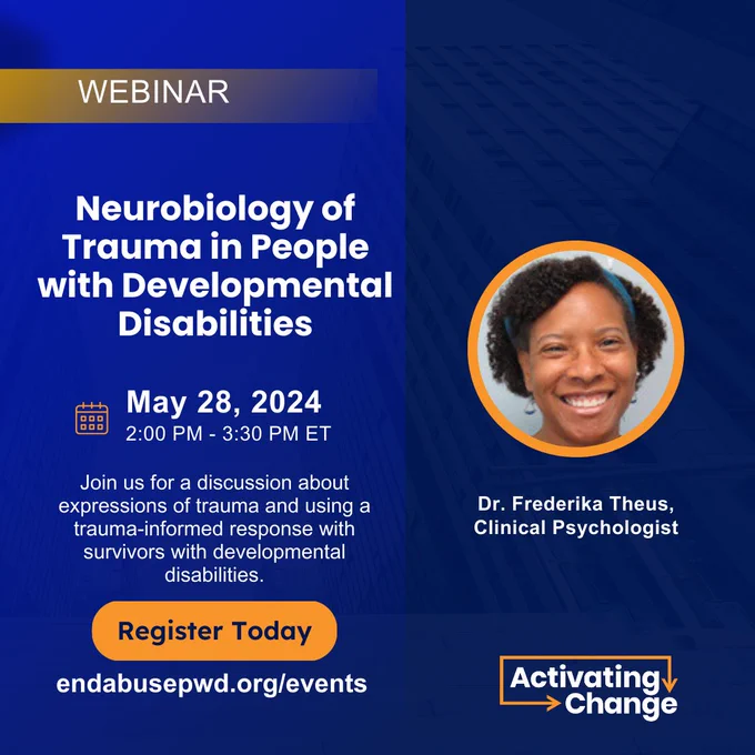 Blue and orange graphic with white text

Webinar 

Neurobiology of Trauma in People with Developmental Disabilities

Orange calendar icon 
May 28, 2024 2-3:30 PM ET 

Join us for a discussion about expressions of trauma and using a trauma-informed response with survivors with developmental disabilities.

Orange button
Register Today
endabusepwd.org/events

Photo of Dr. Frederika Theus, Clinical Psychologist

Dr. Theus is a Black woman with natural curly hair. She is smiling at the camera. 

white and orange Activating Change logo 

