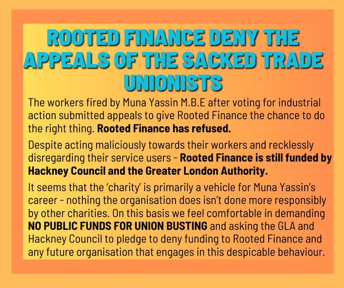 Info graphic, black text on orange background, reading:

ROOTED FINANCE DENY THE APPEALS OF THE SACKED TRADE
UNIONISTS

The workers fired by Muna Yassin M.B.E after voting for industrial action submitted appeals to give Rooted Finance the chance to do the right thing. Rooted Finance has refused.
Despite acting maliciously towards their workers and recklessly disregarding their service users - Rooted Finance is still funded by Hackney Council and the Greater London Authority.

It seems that the 'charity' is primarily a vehicle for Muna Yassin's career - nothing the organisation does isn't done more responsibly by other charities. On this basis we feel comfortable in demanding NO PUBLIC FUNDS FOR UNION BUSTING and asking the GLA and Hackney Council to pledge to deny funding to Rooted Finance and any future organisation that engages in this despicable behaviour.