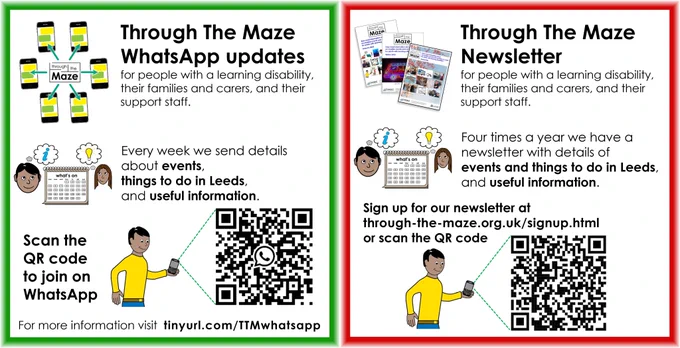 Sign up datails for Through The Maze WhatsApp updates and newsletter, for people with a learning disability, their families and carers, and their support staff. WhatsApp is a weekly update, the newsletter is four times a year.

For more info and a sign-up link for WhatsApp updates visit tinyurl.com/TTMwhatsapp

For newsletter sign-up visit through-the-maze.org.uk/signup.html 
