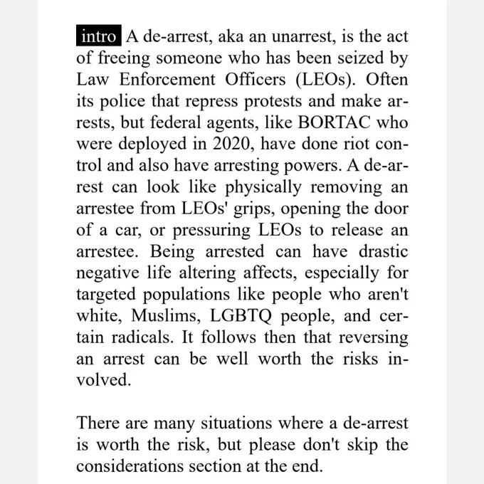 intro A de-arrest, aka an unarrest, is the act
of freeing someone who has been seized by
Law Enforcement Officers (LEOs). Often
its police that repress protests and make ar-
rests, but federal agents, like BORTAC who
were deployed in 2020, have done riot con-
trol and also have arresting powers. A de-ar-
rest can look like physically removing an
arrestee from LEOs' grips, opening the door
of a car, or pressuring LEOs to release an
arrestee. Being arrested can have drastic
negative life altering affects, especially for
targeted populations like people who aren't
white, Muslims, LGBTQ people, and cer-
tain radicals. It follows then that reversing
an arrest can be well worth the risks in-
volved.
There are many situations where a de-arrest
is worth the risk, but please don't skip the
considerations section at the end.