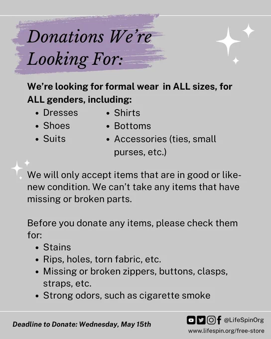 Donations We're Looking For: We're looking for formal wear in ALL sizes, for ALL genders, including: Dresses, Shoes, Suits, Shirts, Bottoms, Accessories (ties, small purses, etc.).We will only accept items that are in good or like-new condition. We can't take any items that have missing or broken parts. Before you donate any items, please check them for: Stains, Rips, holes, torn fabric, Missing or broken zippers, buttons, clasps, straps, strong odors, such as cigarette smoke. Deadline to Donate: Wednesday, May 15th