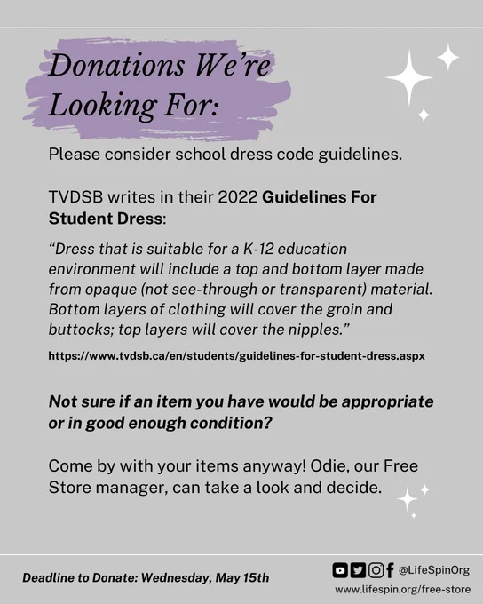 Donations We're Looking For: Please consider school dress code guidelines. TVDSB writes in their 2022 Guidelines For Student Dress: "Dress that is suitable for a K-12 education environment will include a top and bottom layer made from opaque (not see-through or transparent) material. Bottom layers of clothing will cover the groin and buttocks; top layers will cover the nipples." Link to the source. Not sure if an item you have would be appropriate or in good enough condition? Come by with your items anyway! Odie, our Free Store manager, can take a look and decide. Deadline to Donate: Wednesday, May 15th