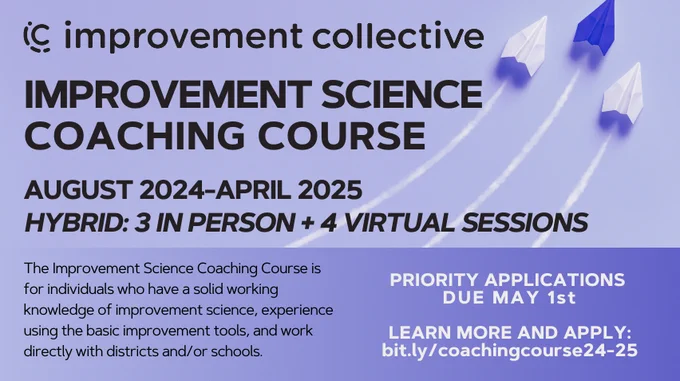Improvement Collective: Improvement Science Coaching Course. August 2024-April 2025. Hybrid: 3 In person   4 virtual sessions. The IS Coaching COurse is for individuals who have a solid working knowledge of improvement science, experience using the basic improvement tools, and work directlywith districts and/or schools. Priority apps due May 1st. 