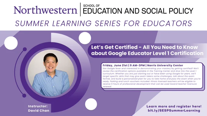 Northwestern University School of Education & Social Policy Summer Learning Series for Educators. Let's Get Certified - All You Need to Know about Google Educator Level 1 Certification Instructor: David Chan Friday, June 21st 9 AM - 3 PM Norris University Center Got Google fever and interested in demonstrating your mastery by getting certified? We’ll review the certification options available in the Training Center and dive into the Level 1 curriculum. Whether you are just starting out or have been using Google for years, we’ll target specific skills that may give exam takers some challenges, talk about the exam format, and build a personalized plan for you to take home and pass the exam when you’re ready. Parking and lunch vouchers included. Illinois licensed teachers will be eligible to receive 5 hours of professional development that can be used toward teacher licensure renewal. Learn more and register here! bit.ly/SESPSummerLearning