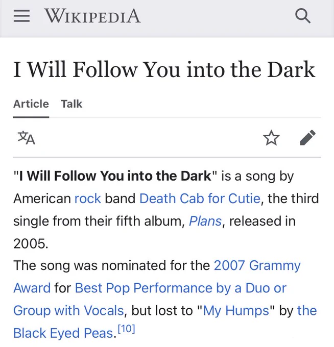 "I Will Follow You into the Dark" is a song by American rock band Death Cab for Cutie, the third single from their fifth album, Plans, released in 2005.
The song was nominated for the 2007 Grammy Award for Best Pop Performance by a Duo or Group with Vocals, but lost to "My Humps" by the Black Eyed Peas.