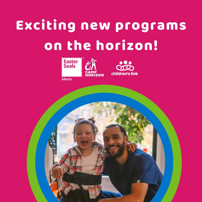 On a pink background, bold white text reads: Exciting new programs on the horizon!
The white Easter Seals Alberta and Children's Link logo are underneath the text. There a photo of a young girl with a physical disability laughing and smiling. A man who appears to be her caregiver, is crouching down beside her and smiling at the camera.