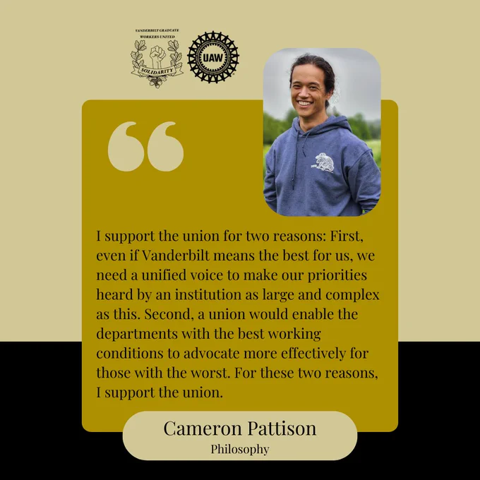 Black and gold background with a yellow box and black text that says, "I support the union for two reasons: First, even if Vanderbilt means the best for us, we need a unified voice to make our priorities heard by an institution as large and complex as this. Second, a union would enable the departments with the best working conditions to advocate more effectively for those with the worst. For these two reasons, I support the union. Cameron Pattison, Philosophy." At the top are the Vanderbilt Graduate Workers' Union and United Auto Workers logos, and a picture of Cameron. He is wearing a blue hoodie and smiling at the camera.