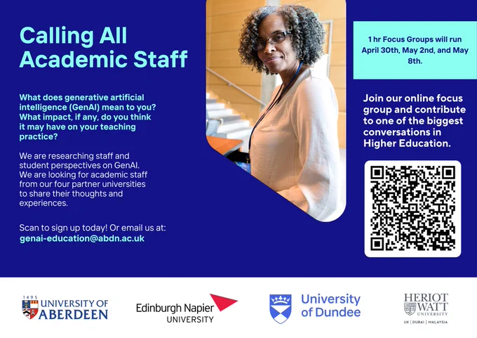 Poster: Calling all academic Staff. What does Generative Artificial Intelligence (GenAI) meant to you? What impact, if any, do you think it may have on your teaching practice? We are researching staff and student perspectives on GenAI. 

We are looking for academic staff from our four partner universities to share their thoughts and experiences. Join our online focus group and contribute to one of the biggest conversations in Higher Education. 

1 hour focus groups will run April 30th, May 2nd and May 8th. Scan QR code or visit tinyurl.com/AdvHE-AI-FGstaff to sign up today. Or email us at genai-education@abdn.ac.uk. 