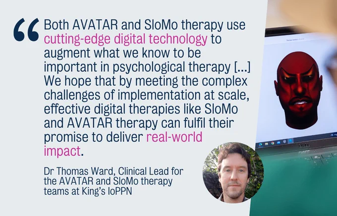 "Both AVATAR and SloMo therapy use cutting-edge digital technology to augment what we know to be important in psychological therapy [...] We hope that by meeting the complex challenges of implementation at scale, effective digital therapies like SloMo and AVATAR therapy can fulfil their promise to deliver real-world impact." Dr Thomas Ward, Clinical Lead for the AVATAR and SloMo therapy teams at King’s IoPPN