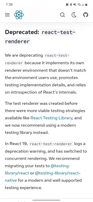 React migration guide that says: Deprecated: react-test-renderer 
We are deprecating react-test-renderer because it implements its own renderer environment that doesn’t match the environment users use, promotes testing implementation details, and relies on introspection of React’s internals.

The test renderer was created before there were more viable testing strategies available like React Testing Library, and we now recommend using a modern testing library instead.

In React 19, react-test-renderer logs a deprecation warning, and has switched to concurrent rendering. We recommend migrating your tests to @testing-library/react or @testing-library/react-native for a modern and well supported testing experience.