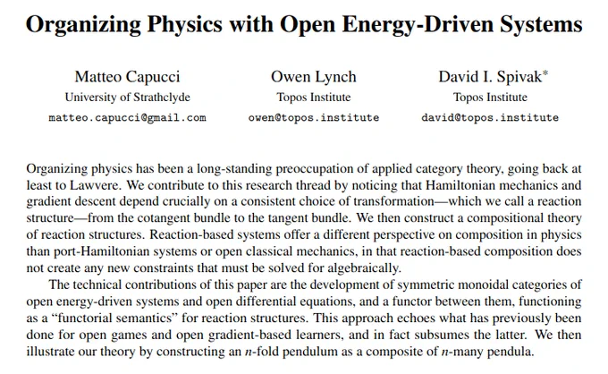 Organizing Physics with Open Energy-Driven Systems
Matteo Capucci, Owen Lynch, David I. Spivak
Organizing physics has been a long-standing preoccupation of applied category theory, going back at
least to Lawvere. We contribute to this research thread by noticing that Hamiltonian mechanics and
gradient descent depend crucially on a consistent choice of transformation—which we call a reaction
structure—from the cotangent bundle to the tangent bundle. We then construct a compositional theory
of reaction structures. Reaction-based systems offer a different perspective on composition in physics
than port-Hamiltonian systems or open classical mechanics, in that reaction-based composition does
not create any new constraints that must be solved for algebraically.
The technical contributions of this paper are the development of symmetric monoidal categories of
open energy-driven systems and open differential equations, and a functor between them, functioning
as a “functorial semantics” for reac
