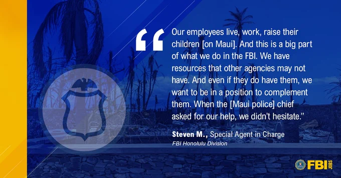 Image of Lahaina with special agent icon. "Our employees live, work, raise their children [on Maui]. And this is a big part of what we do in the FBI. We have resources that other agencies may not have. And even if they do have them, we want to be in a position to complement them. When the [Maui police] chief asked for our help, we didn't hesitate." Steven N., Special Agent in Charge. FBI Honolulu Division. FBIJobs logo.