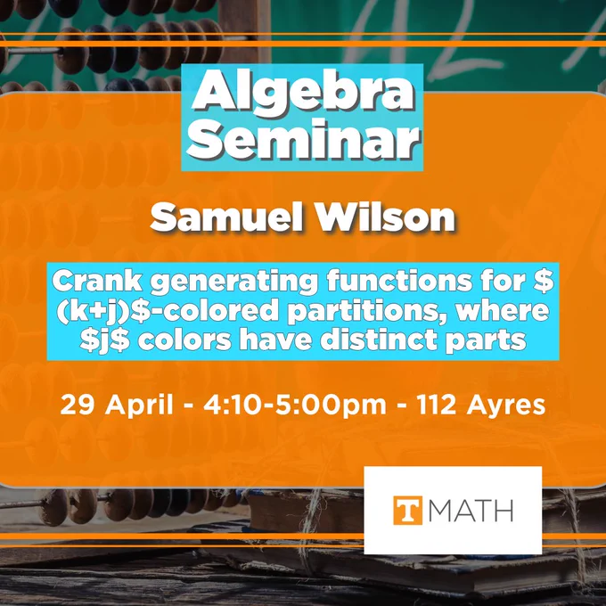 Background image is an abacus sitting in front a green chalkboard with some algebraic equations written upon it. A UT orange rectangle with 90% opacity is in the center, and it has slightly rounded corners and it outlined in a light grey. Two thin parallel lines of differing thickness can be seen floating above the top and the bottom of the UT orange rectangle. The plain white rectangular Math logo that features a UT white and orange power T logo can be seen in the lower right quadrant. Text reads: Algebra Seminar, Samuel Wilson. Crank gerating functions for $ (k j)$-colored partitions, where $j$ colors have distinct parts. 29 April, 4:10-5:00pm, 112 Ayres. 