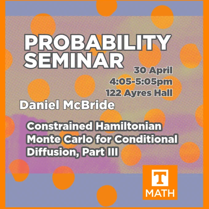 Background image is a dot-pixelated, left offset image of the top of Ayres Hall sitting atop a layer of periwinklish blue. A UT orange filter has been applied to over the top of this particularimage. UT orange dots can be seen floating around, and the entire image is outlined on the edges with UT orange. The square orange and white plain UT Math logo is on the bottom right quadrant, and features the UT power T in orange and white. The text reads: Probability Seminar, 30 April, 4:05-5:05pm, 122 Ayres Hall. Daniel McBride; Constrained Hamiltonian Monte Carlo for conditional diffusion, Part III.