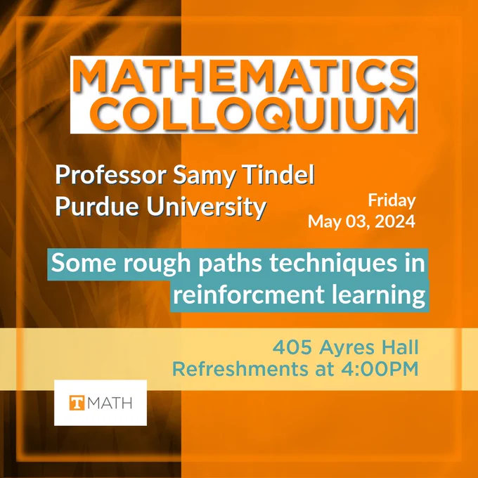 Duo toned, offset bisected background with UT orange square on the right, and a white and grey palette with wisps of UT orange on the left. The  plain rectangular UT Math logo featuring the orange and white Power T can be seen in the lower left quadrant. A UT orange square encompasses all of the text and reads: Mathematics Colloquium, Friday 03 May, 2024. Professor Samy Tindel, Purdue University. Some rough paths techniques in reinforcement learning. 405 Ayres Hall, Refreshments at 4:00pm. 