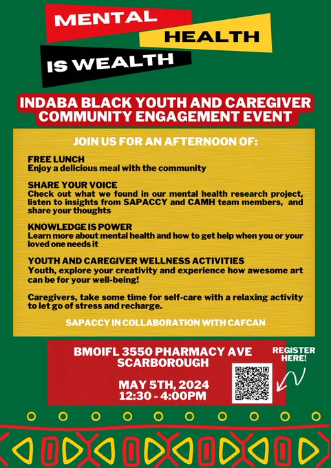 Poster with a dark green background at the top it says Mental Health Is Wealth, below it says Indaba Black Youth and Caregiver community engagement event. Under that in a yellow square it says Join us for an afternoon of: free lunch, enjoy a delicious meal with the community. Share your voice: check out what we found in our mental health research project, listen to insights from SAPACCY and CAMH team members and share your thoughts. Knowledge is power: learn about mental health and how to get help when you or your loved one needs it. Youth and caregiver wellness activities: youth, explore your creativity and experience how awesome art can be for your well-being! Caregivers, take some time for self-care with a relaxing activity to let go of stress and recharge. Under that it says SAPACCY in collaboration with CAFCAN. In a red box under that it says BMOIFL 3550 Pharmacy Ave Scarborough, May 5th 2024 12:30 to 4:00pm. To the right there is a QR code to register here. 