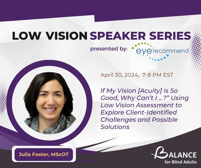 Headshot of Julia Foster. At the upper center is a text that reads," Low Vision Speaker Series presented by EyeRecommend". Beside Julia Foster's headshot is the title of the talk that reads," "If My Vision [Acuity] is So Good, Why Can’t I …?” Using Low Vision Assessment to Explore Client-Identified Challenges and Possible Solutions. April 30, 2024 from7-8pm". BALANCE for Blind Adults logo