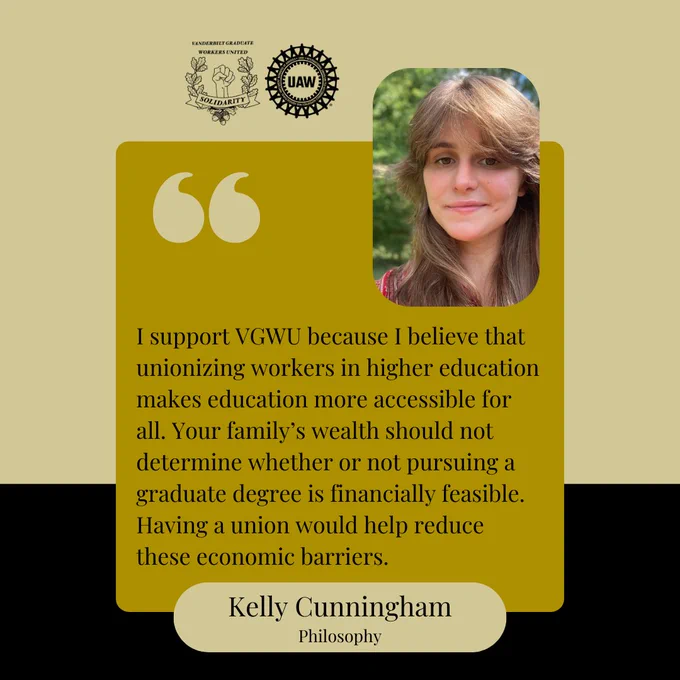 Black and gold background with a yellow box and black text that says, "I support VGWU because I believe that unionizing workers in higher education makes education more accessible for all. Your family’s wealth should not determine whether or not pursuing a graduate degree is financially feasible. Having a union would help reduce these economic barriers. Kelly Cunningham, Philosophy." At the top are the Vanderbilt Graduate Workers' Union and United Auto Workers logos, and a picture of Kelly. She is wearing a red and white shirt and smiling at the camera.