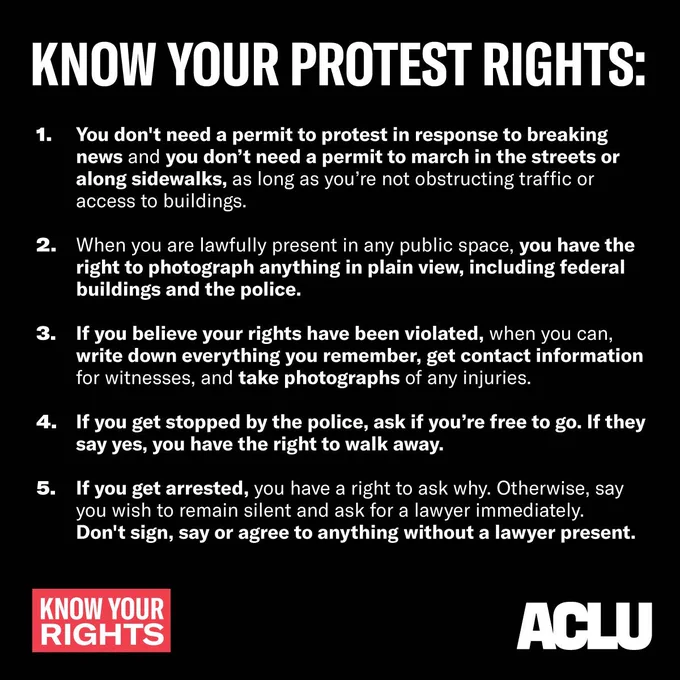 1. You don't need a permit to protest in response to breaking news and you don't need a permit to march in the streets or along sidewalks, as long as you're not obstructing traffic or access to buildings.
2. When you are lawfully present in any public space, you have the right to photograph anything in plain view, including federal buildings and the police.
3. If you believe your rights have been violated, when you can, write down everything you remember, get contact information for witnesses, and take photographs of any injuries.
4. If you get stopped by the police, ask if you're free to go. If they say yes, calmly walk away.
5. If you get arrested, you have a right to ask why. Otherwise, say you wish to remain silent and ask for a lawyer immediately. Don't sign, say or agree to anything without a lawyer present.