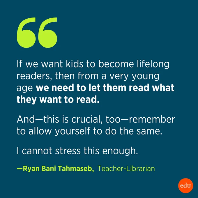 "If we want kids to become lifelong readers, then from a very young age we need to let them read what they want to read. And—this is crucial, too—remember to allow yourself to do the same. I cannot stress this enough." —Ryan Bani Tahmaseb, Teacher-Librarian