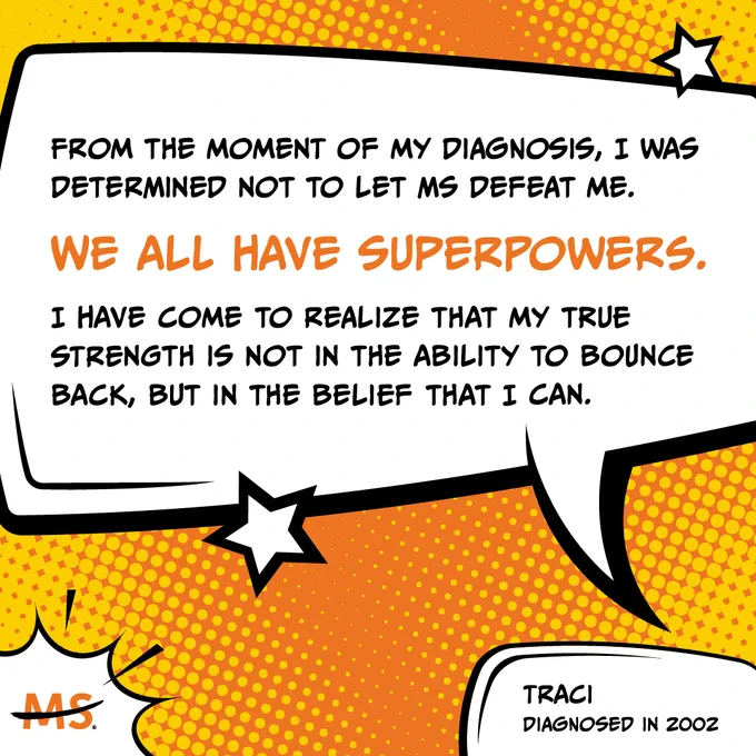 A comic book-style quote that says:
"From the moment of my diagnosis, I was determined not to let MS defeat me. We all have superpowers. I have come to realize that my true strength is not in the ability to bounce back, but in the belief that I can."
- Traci, diagnosed in 2002