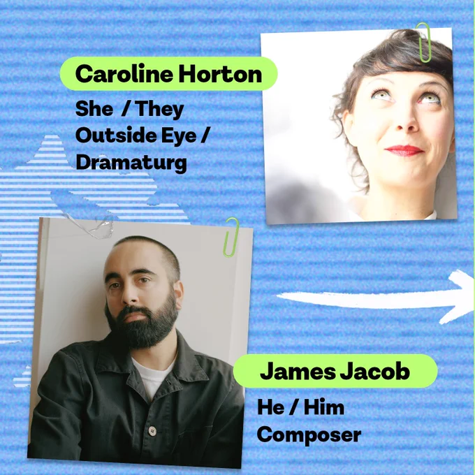 Image is a blue background with a photo of Caroline Horton (she/they pronouns) who is the outside eye/dramaturg . The image also includes a photo of James Jacob (he/him pronouns) who is the composer.