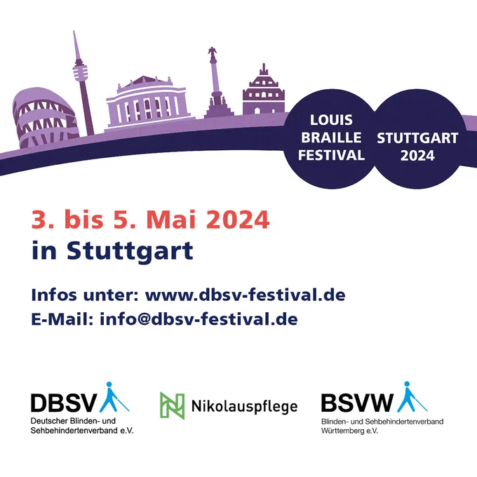 Logo: Dunkelblauer Bogen von links unten aufsteigend zur Vignette an der rechten Seite. In den zwei ineinander gehenden Kreisen der Vignette weiß auf dunkelblau „Louis Braille Festival“ und „Stuttgart 2024“. Auf dem Bogen in lila Farbtönen die Skyline von Stuttgart angedeutet mit Mercedes-Benz Museum, Fernsehturm, Staatsoper, Jubiläumssäule und Fruchtkasten.
Unterhalb im Text: 
03.bis 05. Mai 2024
in Stuttgart
Infos unter: www.dbsv-festival.de
E-Mail: info@dbsv-festival.de
Logos des DBSV, der Nikolauspflege und des BSVW
