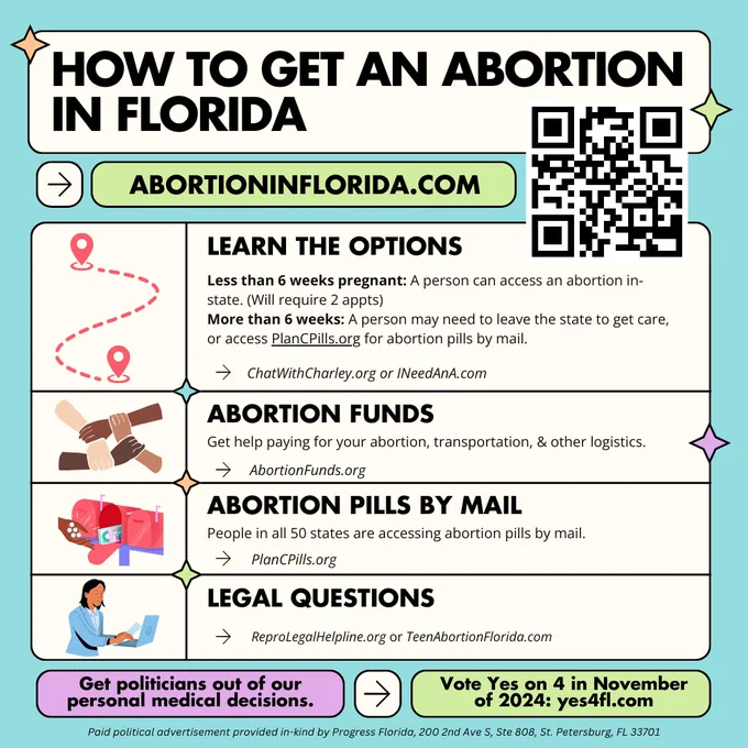 How to get an abortion in Florida flyer. abortioninflorida.com

Less than 6 weeks pregnant: A person can access an abortion in-state. (Will require 2 appts) 
More than 6 weeks: A person may need to leave the state to get care, or access PlanCPills.org for abortion pills by mail.
ChatWithCharley.org or INeedAnA.com
ChatWithCharley.org or INeedAnA.com
chatwithcharley.org or Ineedana.com
Get help paying for your abortion, transportation, & other logistics.
AbortionFunds.org

People in all 50 states are accessing abortion pills by mail.
ReproLegalHelpline.org or TeenAbortionFlorida.com

Get politicians out of our personal medical decisions.
Vote Yes on 4 in November of 2024: yes4fl.com